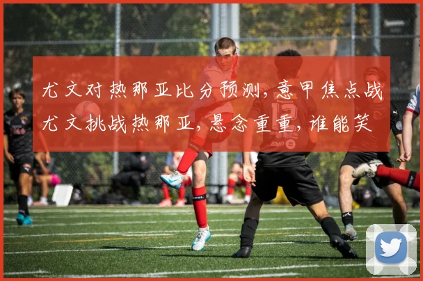 尤文对热那亚比分预测,意甲焦点战尤文挑战热那亚,悬念重重,谁能笑到最后