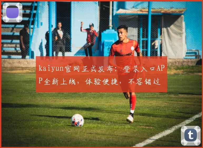 kaiyun官网正式发布：登录入口APP全新上线，体验便捷，不容错过