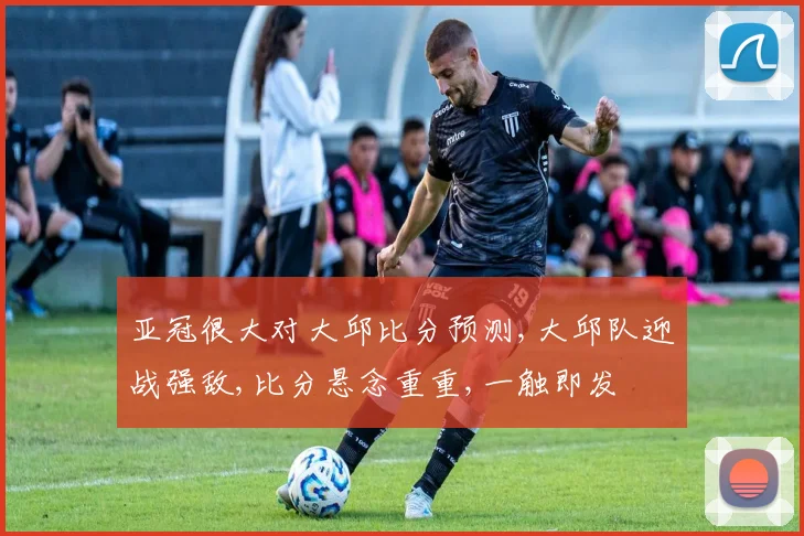亚冠很大对大邱比分预测,大邱队迎战强敌,比分悬念重重,一触即发